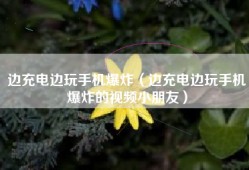 边充电边玩手机爆炸（边充电边玩手机爆炸的视频小朋友）