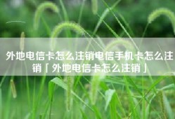 外地电信卡怎么注销电信手机卡怎么注销「外地电信卡怎么注销」