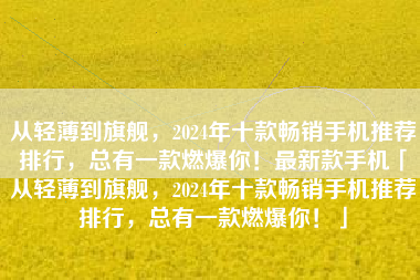 从轻薄到旗舰，2024年十款畅销手机推荐排行，总有一款燃爆你！最新款手机「从轻薄到旗舰，2024年十款畅销手机推荐排行，总有一款燃爆你！」