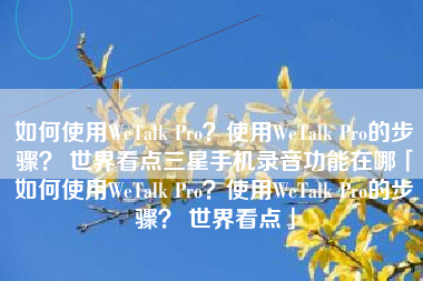 如何使用WeTalk Pro？使用WeTalk Pro的步骤？ 世界看点三星手机录音功能在哪「如何使用WeTalk Pro？使用WeTalk Pro的步骤？ 世界看点」